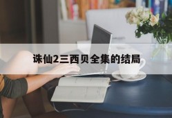 诛仙2三西贝全集的结局_诛仙2三西贝哪部软件可以看