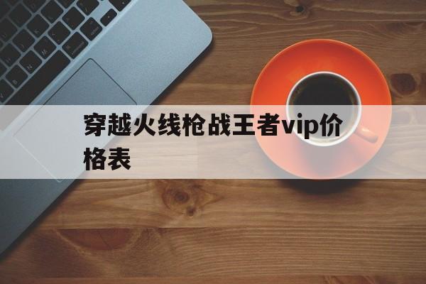 穿越火线枪战王者vip价格表(穿越火线枪战王者vip9多少钱?)  第1张